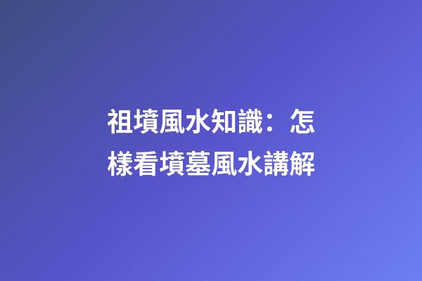 祖墳風水知識：怎樣看墳墓風水講解