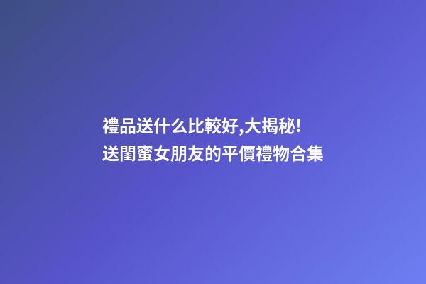 禮品送什么比較好,大揭秘!送閨蜜女朋友的平價禮物合集-第1張-觀點-玄機派