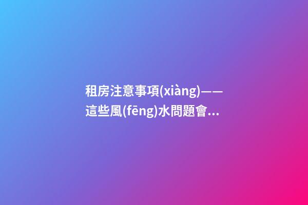 租房注意事項(xiàng)——這些風(fēng)水問題會(huì)給租戶帶來什么影響？（租房應(yīng)注意哪些風(fēng)水問題）
