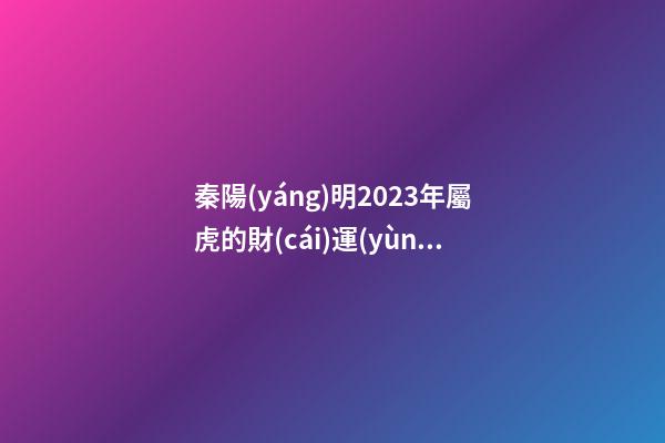 秦陽(yáng)明2023年屬虎的財(cái)運(yùn)和桃花運(yùn)