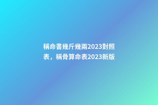 稱命書幾斤幾兩2023對照表，稱骨算命表2023新版