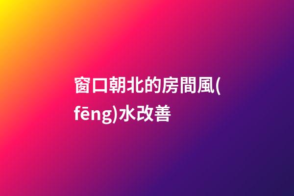 窗口朝北的房間風(fēng)水改善