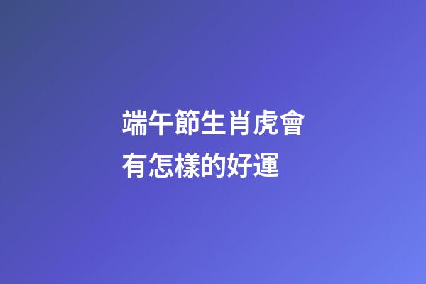 端午節生肖虎會有怎樣的好運