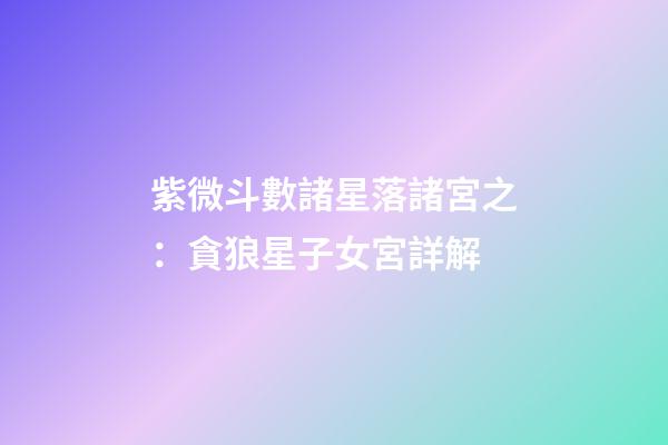 紫微斗數諸星落諸宮之：貪狼星子女宮詳解