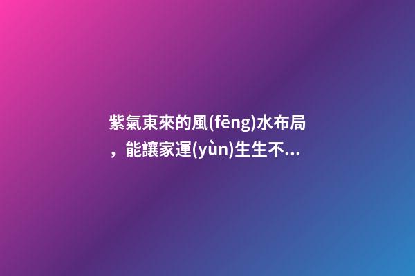 紫氣東來的風(fēng)水布局，能讓家運(yùn)生生不息！