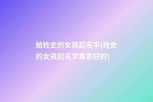 給姓史的女孩起名字(姓史的女孩起名字寓意好的)