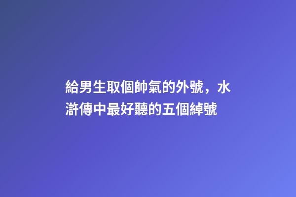 給男生取個帥氣的外號，水滸傳中最好聽的五個綽號