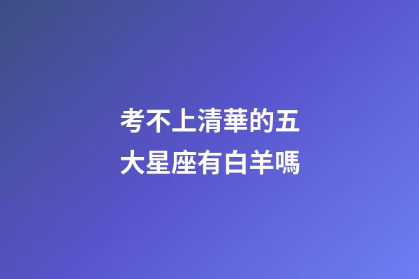 考不上清華的五大星座有白羊嗎-第1張-星座運勢-玄機派