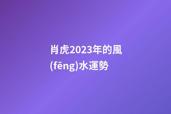 肖虎2023年的風(fēng)水運勢