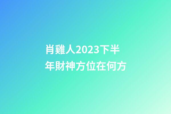 肖雞人2023下半年財神方位在何方
