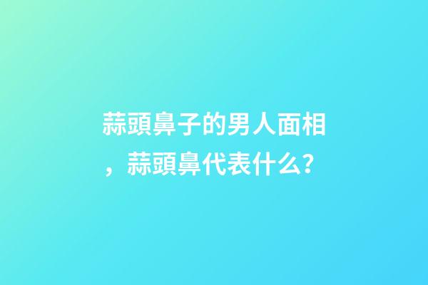 蒜頭鼻子的男人面相，蒜頭鼻代表什么？