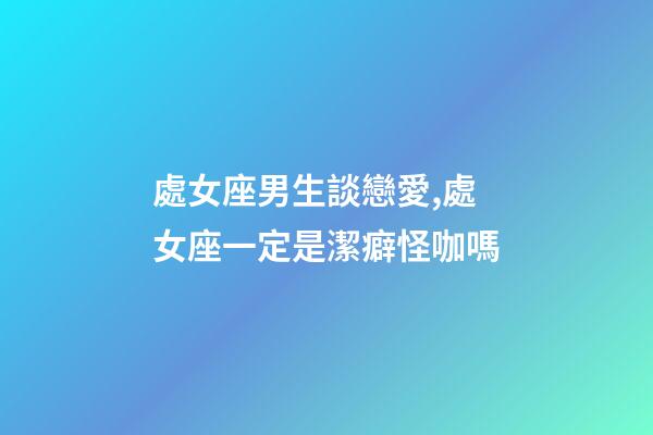 處女座男生談戀愛,處女座一定是潔癖怪咖嗎-第1張-觀點-玄機派