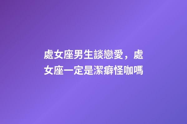 處女座男生談戀愛，處女座一定是潔癖怪咖嗎-第1張-觀點-玄機派