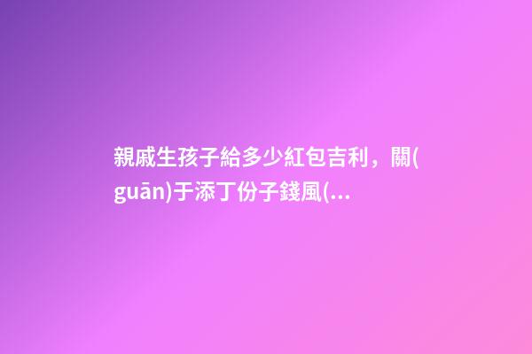 親戚生孩子給多少紅包吉利，關(guān)于添丁份子錢風(fēng)水講究
