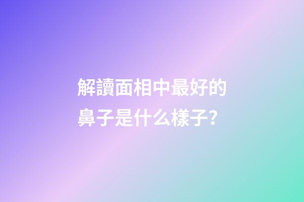 解讀面相中最好的鼻子是什么樣子？