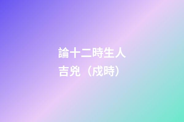 論十二時生人吉兇（戍時）