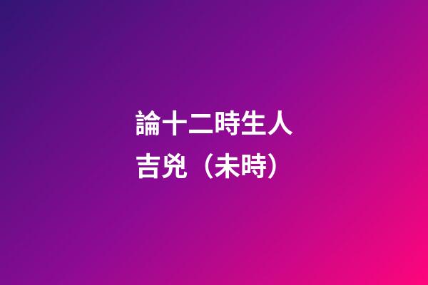 論十二時生人吉兇（未時）