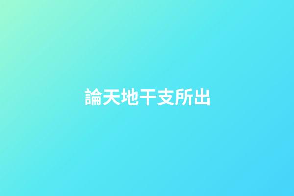 論天地干支所出