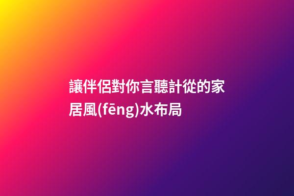 讓伴侶對你言聽計從的家居風(fēng)水布局