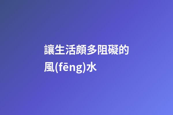 讓生活頗多阻礙的風(fēng)水