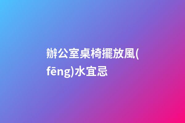 辦公室桌椅擺放風(fēng)水宜忌
