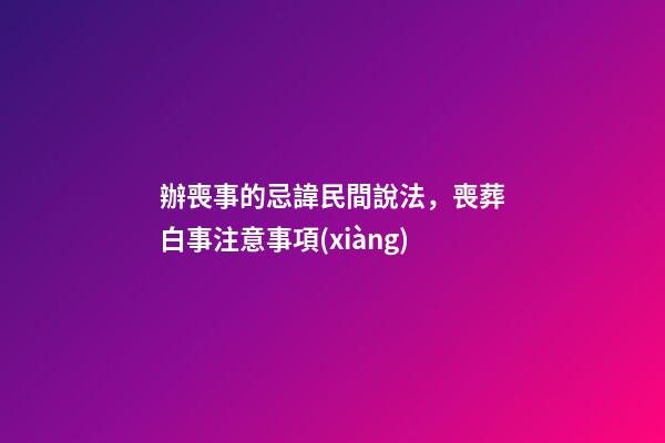 辦喪事的忌諱民間說法，喪葬白事注意事項(xiàng)