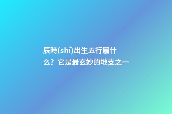 辰時(shí)出生五行屬什么？它是最玄妙的地支之一