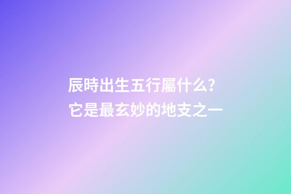 辰時出生五行屬什么？它是最玄妙的地支之一