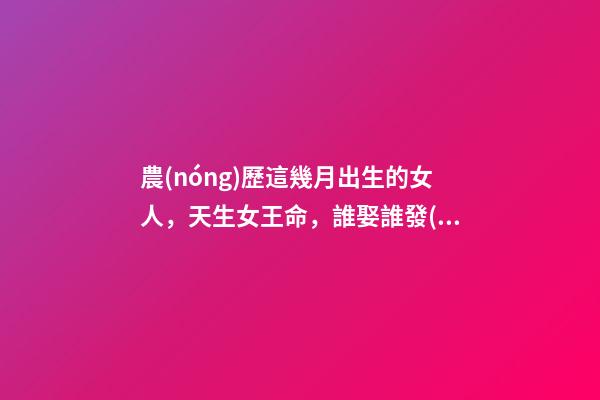 農(nóng)歷這幾月出生的女人，天生女王命，誰娶誰發(fā)財