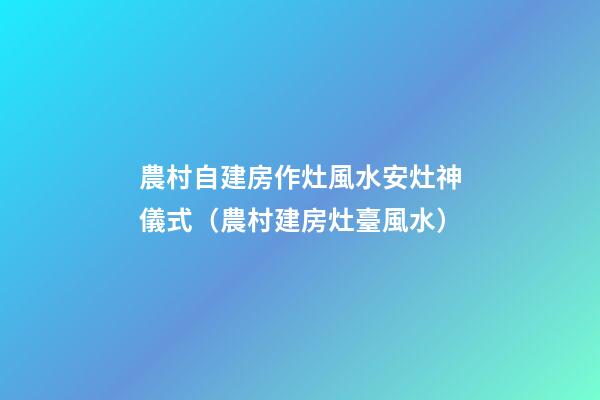 農村自建房作灶風水安灶神儀式（農村建房灶臺風水）