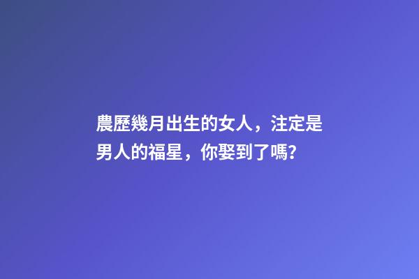 農歷幾月出生的女人，注定是男人的福星，你娶到了嗎？
