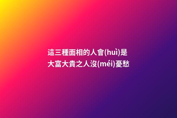 這三種面相的人會(huì)是大富大貴之人沒(méi)憂愁