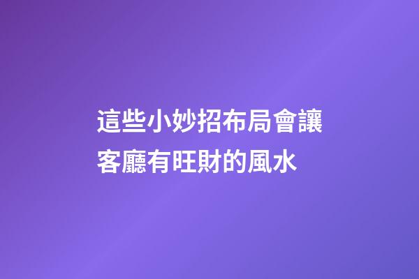 這些小妙招布局會讓客廳有旺財的風水