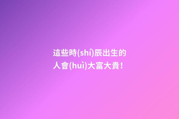 這些時(shí)辰出生的人會(huì)大富大貴！