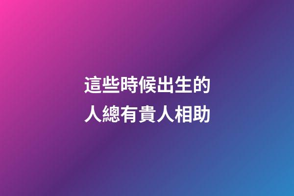 這些時候出生的人總有貴人相助