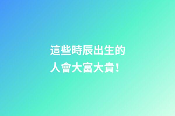 這些時辰出生的人會大富大貴！