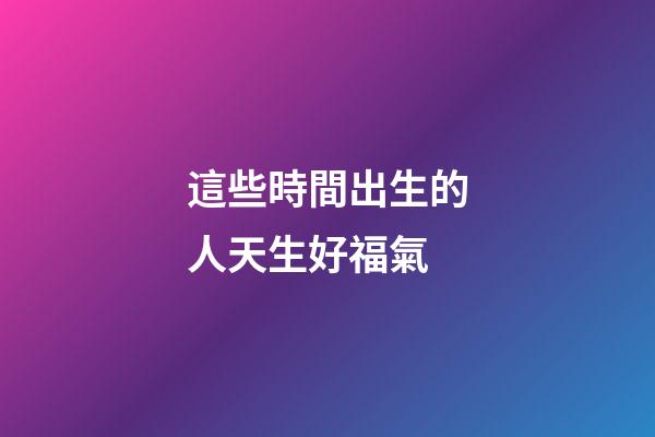 這些時間出生的人天生好福氣