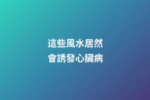 這些風水居然會誘發心臟病