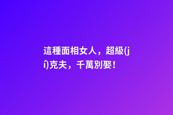 這種面相女人，超級(jí)克夫，千萬別娶！