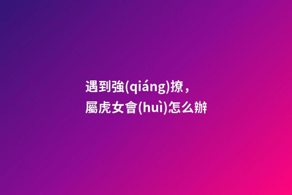 遇到強(qiáng)撩，屬虎女會(huì)怎么辦