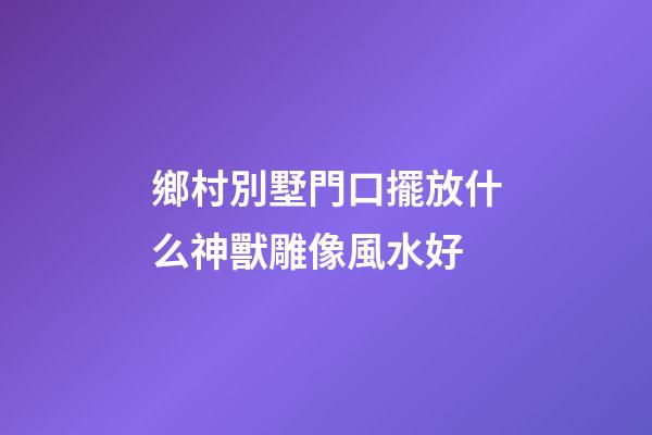 鄉村別墅門口擺放什么神獸雕像風水好