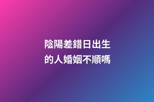 陰陽差錯日出生的人婚姻不順嗎