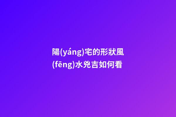 陽(yáng)宅的形狀風(fēng)水兇吉如何看