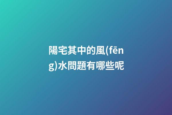 陽宅其中的風(fēng)水問題有哪些呢