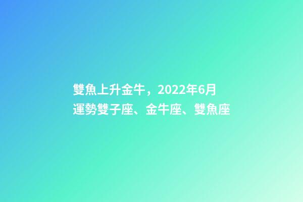 雙魚上升金牛，2022年6月運勢雙子座、金牛座、雙魚座-第1張-觀點-玄機派