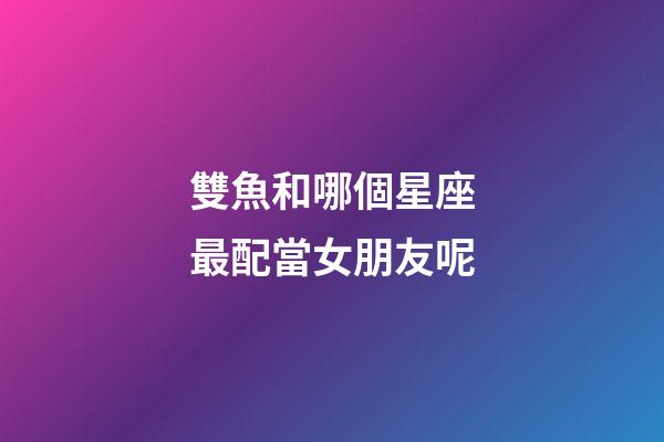 雙魚和哪個星座最配當女朋友呢-第1張-星座運勢-玄機派