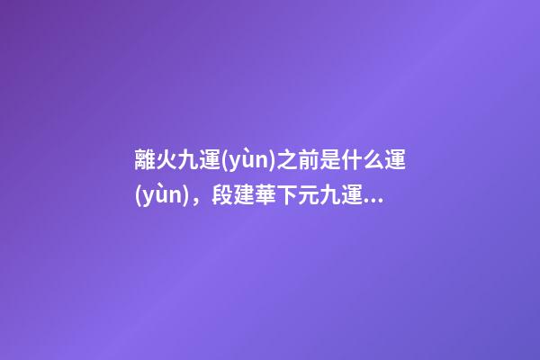 離火九運(yùn)之前是什么運(yùn)，段建華下元九運(yùn)之“輝煌”