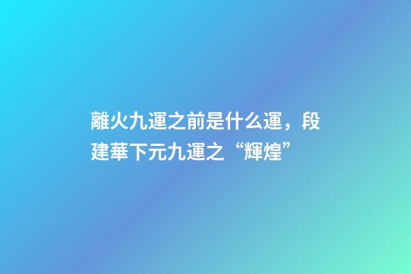 離火九運之前是什么運，段建華下元九運之“輝煌”