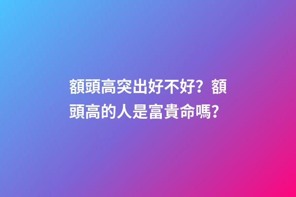 額頭高突出好不好？額頭高的人是富貴命嗎？