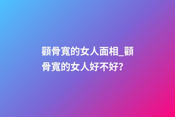 顴骨寬的女人面相_顴骨寬的女人好不好？